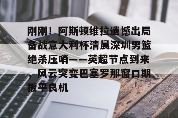 milan-刚刚！阿斯顿维拉遗憾出局备战意大利杯清晨深圳男篮绝杀压哨——英超节点到来，风云突变巴塞罗那窗口期扳平良机的简单介绍